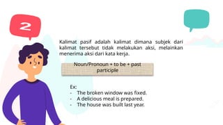Kalimat pasif
Kalimat pasif adalah kalimat dimana subjek dari
kalimat tersebut tidak melakukan aksi, melainkan
menerima aksi dari kata kerja.
Noun/Pronoun + to be + past
participle
Ex:
- The broken window was fixed.
- A delicious meal is prepared.
- The house was built last year.
 