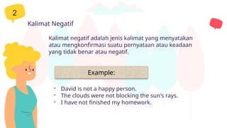 2
Kalimat negatif adalah jenis kalimat yang menyatakan
atau mengkonfirmasi suatu pernyataan atau keadaan
yang tidak benar atau negatif.
Kalimat Negatif
- David is not a happy person.
- The clouds were not blocking the sun's rays.
- I have not finished my homework.
Example:
 