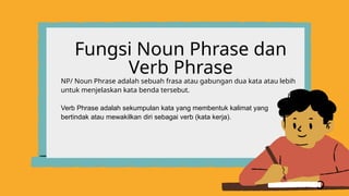 Fungsi Noun Phrase dan
Verb Phrase
NP/ Noun Phrase adalah sebuah frasa atau gabungan dua kata atau lebih
untuk menjelaskan kata benda tersebut.
Verb Phrase adalah sekumpulan kata yang membentuk kalimat yang
bertindak atau mewakilkan diri sebagai verb (kata kerja).
 