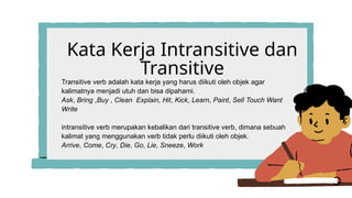 Kata Kerja Intransitive dan
Transitive
Transitive verb adalah kata kerja yang harus diikuti oleh objek agar
kalimatnya menjadi utuh dan bisa dipahami.
Ask, Bring ,Buy , Clean Explain, Hit, Kick, Learn, Paint, Sell Touch Want
Write
intransitive verb merupakan kebalikan dari transitive verb, dimana sebuah
kalimat yang menggunakan verb tidak perlu diikuti oleh objek.
Arrive, Come, Cry, Die, Go, Lie, Sneeze, Work
 