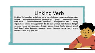 Linking Verb
Linking Verb adalah jenis kata kerja penghubung yang menghubungkan
subjek dengan complement (pelengkap) yang menerangkannya.
bisa noun complement atau adjective complement dan sering
digunakan untuk menggantikan to be dan punya keterkaitan dengan
sesuatu yang berhubungan dengan panca indra (look, sound, smell,
feel, taste) atau keadaan (appear, seem, become, grow, turn, prove,
remain, keep, stay, go, run).
 