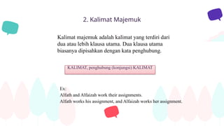 2. Kalimat Majemuk
Kalimat majemuk adalah kalimat yang terdiri dari
dua atau lebih klausa utama. Dua klausa utama
biasanya dipisahkan dengan kata penghubung.
Ex:
Alfath and Alfaizah work their assignments.
Alfath works his assignment, and Alfaizah works her assignment.
KALIMAT, penghubung (konjungsi) KALIMAT
 