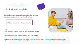 3. Kalimat kompleks
Kalimat kompleks adalah kalimat yang terdiri dari satu
klausa utama dan satu atau lebih anak kalimat
1 Klausa Utama + ≥ 1 Klausa Bawahan
Ex:
1. Ali will play football [after he gets home from school].
2. Keisha usually eats her lunch[when it is 12 o’clock].
3. [After the train arrives], the passengers [who are waiting in the balcony]walk to the entrance gate.
 