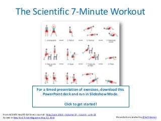 The Scientific 7-Minute Workout
For a timed presentation of exercises, download this
PowerPoint deck and run in Slideshow Mode.
Click to get started!
From ACSM'S Health & Fitness Journal: May/June 2013 - Volume 17 - Issue 3 - p 8–13
As seen in New York Times Magazine, May 12, 2013 Presentation created by @kathikaiser
 
