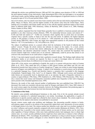 www.ccsenet.org/ass Asian Social Science Vol. 11, No. 13; 2015
135
Although the articles were published between 1980 and 2013, the eighteen years duration of 1981 to 1999 had
the most topmost number of top cited articles. Eight chronological flow of the top cited papers is in accordance
with former results, and the findings signify that the highest acknowledgment of significant articles in a field can
be gained in span of 10 to 20 years period (Albert, 1988).
Out of 214 articles, only two articles were from Asian countries and no the top cited articles originated from Asia
(Pikić, Mayer, & Macan, 2012) and the highest number of the articles came from the United States. These
findings are in accordance with former studies and are in line with the reported significant impact of the United
States in different fields (Hall, 1998; Hennessey, Afshar, & MacNeily, 2009; Loonen et al., 2008; Paladugu,
Schein, Gardezi, & Wise, 2002).
Moreover, authors originated from the United States generally favor to publish in American journals and more
probable to cite other American articles (Dumont, 1989). No relationship between country and citation (P =
0.230) and field and citation (P = 0.298) was examined, which signifies that an article does not inevitably
originate from a specific country or field to turn into the top cited article. In addition, the highest depicted
country in AH journals is Croatia in 67.5% articles (n = 569) somewhat one of the writers originates from
Croatia during 2008-2010. After Croatia, the single most represented countries in AH journals are the United
States (n = 45; 5.3%) and Serbia (n = 29; 3.4%) (Pikić et al., 2012).
The subject of published articles in a journal reflects both the inclination of the board of editorial and the
authors’ concern. Though, the article citation rate indicates its impact on the readers. As a result, articles
addressing art were more relevant than articles addressing the arts humanities other topics, art humanities
multidisciplinary and education educational research. The current study also examined the hypothesis that
several countries might have worked more on art criticism. Additionally, could be proven that articles in art
criticism with concentration on art could achieve a higher citation.
All the 11 top cited original research articles had a qualitative research design. The findings might indicate that
quantitative studies in art criticism are required. So there is a gap to investigate about art criticism and
implementing criticism theory for different level of study and variety field in art.
About 68% of the articles were published in English; this result is in contrast with previous study in Croatian
(Pikić et al., 2012). They stated that 65% of papers in SSO (Social Science and Other) and AH (Art and
Humanities) journals have been written in Croatian, though just 3rd
paper was written in some foreign language;
moreover all papers were published in Croatian. A subject in the humanities or social sciences can be advanced
in a particular language (e.g., French) and therefore improve a semantics that is grounded in this language
(Archambault, Vignola-Gagne, Côté, Larivi? re, & Gingrasb, 2006). Although social science and humanities
study themes are occasionally local in adjustment and, as an outcome; the goal is frequently restricted to a
country or region (Glänzel, 1996; Hicks, 1999; Nederhof et al., 1989; Webster, 1998; Winclawska, 1996). This is
also a reason that social science and humanities researchers publish more frequently in their native languages
and in journals with a bounded repartition (Line, 1999).
Moreover, the results of this study showed number of publications that were published from 1980-2013 has
decreased. Our results are consistent with previous study by Nwagwu and Egbon (2011). Since 2002 citation of
the social science papers has developed constantly, however, the finding demonstrates that producing paper in
arts and humanities and social sciences has truly been decreased since 2004.
5. Limitations of the Study
We identify some probable methodological limitations in this study. First of all, the journals attitude toward
acceptance or rejection of a submitted manuscript is not similar. Accordingly, the applicability or quality of
publications in specific journals might have affected by their stricter choice standards. The criteria might be an
explanation why the topmost cited articles were published in one journal
Second, citation counts might arise problems and challenges, like discounting possible citations in books,
self-citations, papers’ priority to cite articles of the journal they submit their work, and priority of review articles
or full-length articles to be cited. The citation number best identifies work value and is an excellent standard of
an writer’s influence and research originally compared with article number (Bohannon & Roberts, 1991). Next,
chronological bias is possible in the current citation analysis on account of former articles can be cited more
often regardless of factual influence; while more lately published articles had inadequate time to obtain high
citation rates. As a result, recently published articles might have been undervalue in relation to their influence
(Bohannon & Roberts, 1991). Accordingly, the probability of unfairness in citing an article because of tendency
to cite articles by famous authors, colleagues or critics should be taken into consideration. The important of
 
