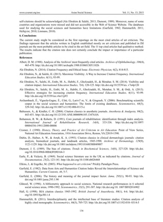www.ccsenet.org/ass Asian Social Science Vol. 11, No. 13; 2015
136
self-citations should be acknowledged (Ale Ebrahim & Salehi, 2013; Dumont, 1989). Moreover, name of some
countries and organizations were missed and did not accessible in the Web of Science Website. The databases
used for studying the social sciences and humanities have limitations (Garfield, 1982; Hammarfelt, 2011;
Hellqvist, 2010; Linmans, 2010).
6. Conclusions
The current study might be considered as the first reportage on the most cited articles of art criticism. The
findings represent that the articles written in English established mostly on art criticism and published in ISI
journals are the most probable articles to be cited in the art field. The 11 top cited articles had qualitative method.
The results indicate that the citation rate does not certainly conclude the impact or importance of a particular
publication.
References
Albert, D. M. (1988). Analysis of the Archives' most frequently cited articles. Archives of Ophthalmology, 106(4),
465-470. http://dx.doi.org/10.1001/archopht.1988.01060130511026
Ale Ebrahim, N. (2014). Citation Frequency and Ethical Issue. Electronic Physician, 6(2), 814-815.
Ale Ebrahim, N., & Salehi, H. (2013). Maximize Visibility: A Way to Increase Citation Frequency. International
Education Studies, 6(11), 93-99.
Ale Ebrahim, N., Salehi, H., Embi, M. A., Habibi, F., Gholizadeh, H., & Motahar, S. M. (2014). Visibility and
citation impact. International Education Studies, 7(4), 120-125. http://dx.doi.org/10.5539/ies. v7n4p120
Ale Ebrahim, N., Salehi, H., Embi, M. A., Habibi, F., Gholizadeh, H., Motahar, S. M., & Ordi, A. (2013).
Effective strategies for increasing citation frequency. International Education Studies, 6(11), 93-99.
http://dx.doi.org/10.5539/ies.v6n11p93
Archambault, É., Vignola-Gagne, É., Côté, G., Larivi? re, V., & Gingrasb, Y. (2006). Benchmarking scientific
output in the social sciences and humanities: The limits of existing databases. Scientometrics, 68(3),
329-342. http://dx.doi.org/10.1007/s11192-006-0115-z
Baltussen, A., & Kindler, C. H. (2004). Citation classics in anesthetic journals. Anesthesia & Analgesia, 98(2),
443-451. http://dx.doi.org/10.1213/01.ANE.0000096185.13474.0A
Bohannon, R. W., & Roberts, D. (1991). Core journals of rehabilitation: identification through index analysis.
International Journal of Rehabilitation Research, 14(4), 333-336. http://dx.doi.org/10.1097/
00004356-199112000-00006
Cromer, J. (1990). History, Theory, and Practice of Art Criticism in Art Education. Point of View Series,
National Art Education Association, 1916 Association Drive, Reston, VA 22019-1590.
Dubin, D., Hafner, A. W., & Arndt, K. A. (1993). Citation classics in clinical dermatologic journals: citation
analysis, biomedical journals, and landmark articles, 1945-1990. Archives of Dermatology, 129(9),
1121-1129. http://dx.doi.org/10.1001/archderm.1993.01680300049007
Dumont, J. E. (1989). The bias of citations. Trends in Biochemical Sciences, 14(8), 327-328. http://dx.doi.
org/10.1016/0968-0004(89)90164-3
Earle, P., & Vickery, B. (1969). Social science literature use in the UK as indicated by citations. Journal of
Documentation, 25(2), 123-141. http://dx.doi.org/10.1108/eb026468
Elkins, J., & Engelke, M. (2003). What happened to art criticism? Prickly Paradigm Press.
Garfield, E. (1982). Data from Arts and Humanities Citation Index Reveal the Interrelationships of Science and
Humanities. Current Contents, 46, 5-7.
Garfield, E. (2006). The history and meaning of the journal impact factor. Jama, 295(1), 90-93. http://dx.
doi.org/10.1001/jama.295.1.90
Glänzel, W. (1996). A bibliometric approach to social sciences. National research performances in 6 selected
social science areas, 1990-1992. Scientometrics, 35(3), 291-307. http://dx.doi.org/10. 1007/BF02016902
Hall, G. (1998). BJA citation classics 1945-1992. British Journal of Anaesthesia, 80(1), 4-6. http://dx.doi.
org/10.1093/bja/80.1.4
Hammarfelt, B. (2011). Interdisciplinarity and the intellectual base of literature studies: Citation analysis of
highly cited monographs. Scientometrics, 86(3), 705-725. http://dx.doi.org/10.1007/s11192-010- 0314-5
 