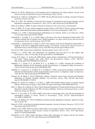 www.ccsenet.org/ass Asian Social Science Vol. 11, No. 13; 2015
137
Hellqvist, B. (2010). Referencing in the humanities and its implications for citation analysis. Journal of the
American Society for Information Science and Technology, 61(2), 310-318.
Hennessey, K., Afshar, K., & MacNeily, A. E. (2009). The top 100 cited articles in urology. Canadian Urological
Association Journal, 3(4), 293.
Hicks, D. (1999). The difficulty of achieving full coverage of international social science literature and the
bibliometric consequences. Scientometrics, 44(2), 193-215. http://dx.doi.org/10.1007/BF02457380
Hicks, D., & Wang, J. (2009). Towards a bibliometric database for the social sciences and humanities.
Jacso, P. (2005). As we may search-Comparison of major features of the Web of Science, Scopus, and Google
Scholar citation-based and citation-enhanced databases. Current Science-Bangalore, 89(9), 1537.
Lankford, E. L. (1984). A phenomenological methodology for art criticism. Studies in Art Education, 25(93),
151-158. http://dx.doi.org/10.2307/1320696
Leydesdorff, L., & Salah, A. A. A. (2010). Maps on the basis of the Arts & Humanities Citation Index: The
journals Leonardo and Art Journal versus “digital humanities” as a topic. Journal of the American Society
for Information Science and Technology, 61(4), 787-801.
Leydesdorff, L., Hammarfelt, B., & Salah, A. (2011). The structure of the Arts & Humanities Citation Index: A
mapping on the basis of aggregated citations among 1,157 Journals. Journal of the American Society for
Information Science and Technology, 62(12), 2414-2426. http://dx.doi.org/10.1002/asi.21636
Line, M. B. (1999). Social science information: The poor relation. Inspel, 33(3), 131-136.
Linmans, A. J. (2010). Why with bibliometrics the humanities does not need to be the weakest link.
Scientometrics, 83(2), 337-354. http://dx.doi.org/10.1007/s11192-009-0088-9
Loonen, M. P., Hage, J. J., & Kon, M. (2008). Plastic surgery classics: characteristics of 50 top-cited articles in
four plastic surgery journals since 1946. Plastic and Reconstructive Surgery, 121(5), 320e-327e.
http://dx.doi.org/10.1097/PRS.0b013e31816b13a9
Nederhof, A. J., Zwaan, R. A., De Bruin, R. E. a., & Dekker, P. J. (1989). Assessing the Usefulness of
Bibliometric Indicators for the Humanities and the Social Sciences: A Comparative Study. Scientometrics,
15(5-6), 423-435. http://dx.doi.org/10.1007/BF02017063
Nederhof, A. J., Zwaan, R. A., De Bruin, R. E., & Dekker, P. (1989). Assessing the usefulness of bibliometric
indicators for the humanities and the social and beha vioural sciences: A comparative study. Scientometrics,
15(5), 423-435. http://dx.doi.org/10.1007/BF02017063
Nwagwu, W., & Egbon, O. (2011). Bibliometric analysis of Nigeria's social science and arts and humanities
publications in Thomson Scientific databases. The Electronic Library, 29(4), 438-456. http://dx.doi.
org/10.1108/02640471111156722
Paladugu, R., Schein, M., Gardezi, S., & Wise, L. (2002). One hundred citation classics in general surgical
journals. World Journal of Surgery, 26(9), 1099-1105. http://dx.doi.org/10.1007/s00268-002-6376-7
Pikić, A., Mayer, M., & Macan, B. (2012). (Inter) National Orientation of Croatian Social Sciences and Arts and
Humanities Journals Indexed in the Web of Science Database. Društvena Istraživanja-Časopis za Opća
Društvena Pitanja, (2), 505-521.
Ponce, F. A., & Lozano, A. M. (2010). Highly cited works in neurosurgery. Part I: the 100 top-cited papers in
neurosurgical journals: A review. Journal of Neurosurgery, 112(2), 223-232. http://dx.doi.org/10.
3171/2009.12.JNS091599
Portney, L., & Watkins, M. ( 1993). Foundations of clinical research: applications to practice. Appleton & Lange,
East Norwalk, 148.
Risatti, H. (1987). Art criticism in discipline-based art education. Journal of Aesthetic Education, 21(2), 217-225.
http://dx.doi.org/10.2307/3332751
Webster, B. M. (1998). Polish Sociology Citation Index as an example of usage of national citation indexes in
scientometric analysis of social sciences. Journal of Information Science, 24(1), 19-32. http://dx.doi.
org/10.1177/0165551984232009
Winclawska, B. M. (1996). Polish Sociology Citation Index (Principles for creation and the first results).
Scientometrics, 35(3), 387-391. http://dx.doi.org/10.1007/BF02016909
 