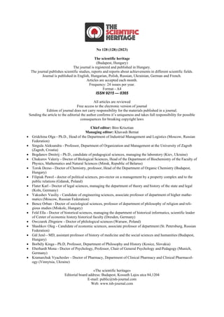 No 128 (128) (2023)
The scientific heritage
(Budapest, Hungary)
The journal is registered and published in Hungary.
The journal publishes scientific studies, reports and reports about achievements in different scientific fields.
Journal is published in English, Hungarian, Polish, Russian, Ukrainian, German and French.
Articles are accepted each month.
Frequency: 24 issues per year.
Format - A4
ISSN 9215 — 0365
All articles are reviewed
Free access to the electronic version of journal
Edition of journal does not carry responsibility for the materials published in a journal.
Sending the article to the editorial the author confirms it’s uniqueness and takes full responsibility for possible
consequences for breaking copyright laws
Chief editor: Biro Krisztian
Managing editor: Khavash Bernat
• Gridchina Olga - Ph.D., Head of the Department of Industrial Management and Logistics (Moscow, Russian
Federation)
• Singula Aleksandra - Professor, Department of Organization and Management at the University of Zagreb
(Zagreb, Croatia)
• Bogdanov Dmitrij - Ph.D., candidate of pedagogical sciences, managing the laboratory (Kiev, Ukraine)
• Chukurov Valeriy - Doctor of Biological Sciences, Head of the Department of Biochemistry of the Faculty of
Physics, Mathematics and Natural Sciences (Minsk, Republic of Belarus)
• Torok Dezso - Doctor of Chemistry, professor, Head of the Department of Organic Chemistry (Budapest,
Hungary)
• Filipiak Pawel - doctor of political sciences, pro-rector on a management by a property complex and to the
public relations (Gdansk, Poland)
• Flater Karl - Doctor of legal sciences, managing the department of theory and history of the state and legal
(Koln, Germany)
• Yakushev Vasiliy - Candidate of engineering sciences, associate professor of department of higher mathe-
matics (Moscow, Russian Federation)
• Bence Orban - Doctor of sociological sciences, professor of department of philosophy of religion and reli-
gious studies (Miskolc, Hungary)
• Feld Ella - Doctor of historical sciences, managing the department of historical informatics, scientific leader
of Center of economic history historical faculty (Dresden, Germany)
• Owczarek Zbigniew - Doctor of philological sciences (Warsaw, Poland)
• Shashkov Oleg - Сandidate of economic sciences, associate professor of department (St. Petersburg, Russian
Federation)
• Gál Jenő - MD, assistant professor of history of medicine and the social sciences and humanities (Budapest,
Hungary)
• Borbély Kinga - Ph.D, Professor, Department of Philosophy and History (Kosice, Slovakia)
• Eberhardt Mona - Doctor of Psychology, Professor, Chair of General Psychology and Pedagogy (Munich,
Germany)
• Kramarchuk Vyacheslav - Doctor of Pharmacy, Department of Clinical Pharmacy and Clinical Pharmacol-
ogy (Vinnytsia, Ukraine)
«The scientific heritage»
Editorial board address: Budapest, Kossuth Lajos utca 84,1204
E-mail: public@tsh-journal.com
Web: www.tsh-journal.com
 