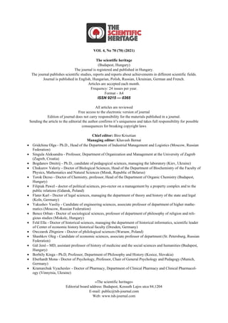 VOL 4, No 70 (70) (2021)
The scientific heritage
(Budapest, Hungary)
The journal is registered and published in Hungary.
The journal publishes scientific studies, reports and reports about achievements in different scientific fields.
Journal is published in English, Hungarian, Polish, Russian, Ukrainian, German and French.
Articles are accepted each month.
Frequency: 24 issues per year.
Format - A4
ISSN 9215 — 0365
All articles are reviewed
Free access to the electronic version of journal
Edition of journal does not carry responsibility for the materials published in a journal.
Sending the article to the editorial the author confirms it’s uniqueness and takes full responsibility for possible
consequences for breaking copyright laws
Chief editor: Biro Krisztian
Managing editor: Khavash Bernat
• Gridchina Olga - Ph.D., Head of the Department of Industrial Management and Logistics (Moscow, Russian
Federation)
• Singula Aleksandra - Professor, Department of Organization and Management at the University of Zagreb
(Zagreb, Croatia)
• Bogdanov Dmitrij - Ph.D., candidate of pedagogical sciences, managing the laboratory (Kiev, Ukraine)
• Chukurov Valeriy - Doctor of Biological Sciences, Head of the Department of Biochemistry of the Faculty of
Physics, Mathematics and Natural Sciences (Minsk, Republic of Belarus)
• Torok Dezso - Doctor of Chemistry, professor, Head of the Department of Organic Chemistry (Budapest,
Hungary)
• Filipiak Pawel - doctor of political sciences, pro-rector on a management by a property complex and to the
public relations (Gdansk, Poland)
• Flater Karl - Doctor of legal sciences, managing the department of theory and history of the state and legal
(Koln, Germany)
• Yakushev Vasiliy - Candidate of engineering sciences, associate professor of department of higher mathe-
matics (Moscow, Russian Federation)
• Bence Orban - Doctor of sociological sciences, professor of department of philosophy of religion and reli-
gious studies (Miskolc, Hungary)
• Feld Ella - Doctor of historical sciences, managing the department of historical informatics, scientific leader
of Center of economic history historical faculty (Dresden, Germany)
• Owczarek Zbigniew - Doctor of philological sciences (Warsaw, Poland)
• Shashkov Oleg - Сandidate of economic sciences, associate professor of department (St. Petersburg, Russian
Federation)
• Gál Jenő - MD, assistant professor of history of medicine and the social sciences and humanities (Budapest,
Hungary)
• Borbély Kinga - Ph.D, Professor, Department of Philosophy and History (Kosice, Slovakia)
• Eberhardt Mona - Doctor of Psychology, Professor, Chair of General Psychology and Pedagogy (Munich,
Germany)
• Kramarchuk Vyacheslav - Doctor of Pharmacy, Department of Clinical Pharmacy and Clinical Pharmacol-
ogy (Vinnytsia, Ukraine)
«The scientific heritage»
Editorial board address: Budapest, Kossuth Lajos utca 84,1204
E-mail: public@tsh-journal.com
Web: www.tsh-journal.com
 