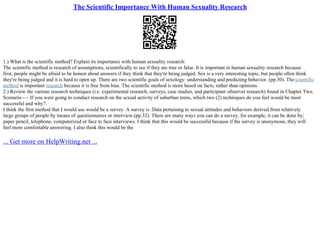 The Scientific Importance With Human Sexuality Research
1.) What is the scientific method? Explain its importance with human sexuality research:
The scientific method is research of assumptions, scientifically to see if they are true or false. It is important in human sexuality research because
first, people might be afraid to be honest about answers if they think that they're being judged. Sex is a very interesting topic, but people often think
they're being judged and it is hard to open up. There are two scientific goals of sexology: understanding and predicting behavior. (pp.30). The scientific
method is important research because it is free from bias. The scientific method is more based on facts, rather than opinions.
2.) Review the various research techniques (i.e. experimental research, surveys, case studies, and participant–observer research) found in Chapter Two.
Scenario––– If you were going to conduct research on the sexual activity of suburban teens, which two (2) techniques do you feel would be most
successful and why?:
I think the first method that I would use would be a survey. A survey is :Data pertaining to sexual attitudes and behaviors derived from relatively
large groups of people by means of questionnaires or interview.(pp.32). There are many ways you can do a survey, for example, it can be done by;
paper pencil, telephone, computerized or face to face interviews. I think that this would be successful because if the survey is anonymous, they will
feel more comfortable answering. I also think this would be the
... Get more on HelpWriting.net ...
 