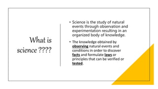 What is
science ????
• Science is the study of natural
events through observation and
experimentation resulting in an
organized body of knowledge.
• The knowledge obtained by
observing natural events and
conditions in order to discover
facts and formulate laws or
principles that can be verified or
tested.
 