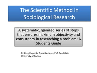 The Scientific Method in
Sociological Research
A systematic, rganized series of steps
that ensures maximum objectivity and
consistency in researching a problem: A
Students Guide
By Greg Kleponis, Guest Lecturer, PhD Candidate
University of Bolton
 