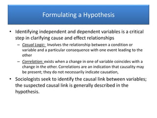Formulating a Hypothesis
• Identifying independent and dependent variables is a critical
step in clarifying cause and effect relationships
– Casual Logic: Involves the relationship between a condition or
variable and a particular consequence with one event leading to the
other
– Correlation: exists when a change in one of variable coincides with a
change in the other. Correlations are an indication that causality may
be present; they do not necessarily indicate causation,
• Sociologists seek to identify the causal link between variables;
the suspected causal link is generally described in the
hypothesis.
 