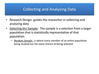 Collecting and Analyzing Data
• Research Design- guides the researcher in collecting and
analyzing data
• Selecting the Sample: The sample is a selection from a larger
population that is statistically representative of that
population.
– Random Sample: is where every member of an entire population
being studied has the same chance of being selected.
 