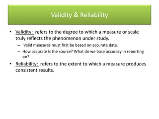 Validity & Reliability
• Validity: refers to the degree to which a measure or scale
truly reflects the phenomenon under study.
– Valid measures must first be based on accurate data.
– How accurate is the source? What do we base accuracy in reporting
on?
• Reliability: refers to the extent to which a measure produces
consistent results.
 