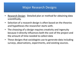 Major Research Designs
• Research Design: Detailed plan or method for obtaining data
scientifically.
• Selection of a research design is often based on the theories
and hypotheses the researcher starts with.
• The choosing of a design requires creativity and ingenuity
because it directly influences both the cost of the project and
the amount of time needed to collect data
• These designs that sociologists use to generate data including
surveys, observations, experiments, and existing sources.
 