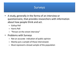 Surveys
• A study, generally in the forma of an interview or
questionnaire, that provides researchers with information
about how people think and act.
– Gallup Poll
– Harris Poll
– “Person on the street interview”
• Problems with Surveys
– Not an accurate indication of public opinion
– Mainly just a sample of those interviewed.
– Must represent a broad sample of the population
 