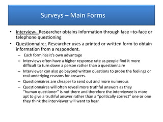 Surveys – Main Forms
• Interview- Researcher obtains information through face –to-face or
telephone questioning
• Questionnaire: Researcher uses a printed or written form to obtain
information from a respondent.
– Each form has it’s own advantage
– Interviews often have a higher response rate as people find it more
difficult to turn down a person rather than a questionnaire
– Interviewer can also go beyond written questions to probe the feelings or
real underlying reasons for answers.
– Questionnaires are cheaper to send out and more numerous
– Questionnaires will often reveal more truthful answers as they
“human questioner” is not there and therefore the interviewee is more
apt to give a truthful answer rather than a “politically correct” one or one
they think the interviewer will want to hear.
 