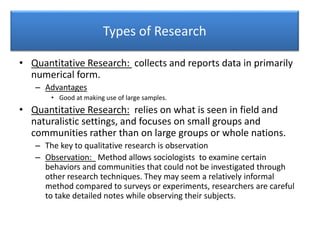 Types of Research
• Quantitative Research: collects and reports data in primarily
numerical form.
– Advantages
• Good at making use of large samples.
• Quantitative Research: relies on what is seen in field and
naturalistic settings, and focuses on small groups and
communities rather than on large groups or whole nations.
– The key to qualitative research is observation
– Observation: Method allows sociologists to examine certain
behaviors and communities that could not be investigated through
other research techniques. They may seem a relatively informal
method compared to surveys or experiments, researchers are careful
to take detailed notes while observing their subjects.
 