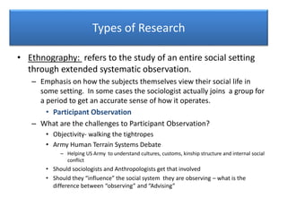 Types of Research
• Ethnography: refers to the study of an entire social setting
through extended systematic observation.
– Emphasis on how the subjects themselves view their social life in
some setting. In some cases the sociologist actually joins a group for
a period to get an accurate sense of how it operates.
• Participant Observation
– What are the challenges to Participant Observation?
• Objectivity- walking the tightropes
• Army Human Terrain Systems Debate
– Helping US Army to understand cultures, customs, kinship structure and internal social
conflict
• Should sociologists and Anthropologists get that involved
• Should they “influence” the social system they are observing – what is the
difference between “observing” and “Advising”
 