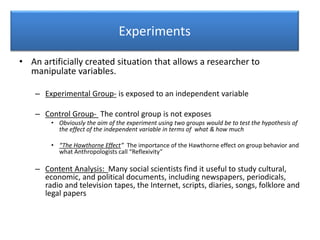 Experiments
• An artificially created situation that allows a researcher to
manipulate variables.
– Experimental Group- is exposed to an independent variable
– Control Group- The control group is not exposes
• Obviously the aim of the experiment using two groups would be to test the hypothesis of
the effect of the independent variable in terms of what & how much
• “The Hawthorne Effect” The importance of the Hawthorne effect on group behavior and
what Anthropologists call “Reflexivity”
– Content Analysis: Many social scientists find it useful to study cultural,
economic, and political documents, including newspapers, periodicals,
radio and television tapes, the Internet, scripts, diaries, songs, folklore and
legal papers
 
