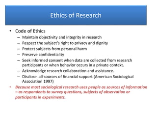 Ethics of Research
• Code of Ethics
– Maintain objectivity and integrity in research
– Respect the subject’s right to privacy and dignity
– Protect subjects from personal harm
– Preserve confidentiality
– Seek informed consent when data are collected from research
participants or when behavior occurs in a private context.
– Acknowledge research collaboration and assistance.
– Disclose all sources of financial support (American Sociological
Association 1997)
• Because most sociological research uses people as sources of information
– as respondents to survey questions, subjects of observation or
participants in experiments.
 