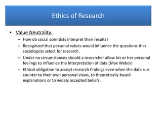 Ethics of Research
• Value Neutrality:
– How do social scientists interpret their results?
– Recognized that personal values would influence the questions that
sociologists select for research.
– Under no circumstances should a researcher allow his or her personal
feelings to influence the Interpretation of data (Max Weber)
– Ethical obligation to accept research findings even when the data run
counter to their own personal views, to theoretically based
explanations or to widely accepted beliefs.
 