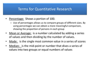 Terms for Quantitative Research
• Percentage: Shows a portion of 100.
– Use of percentages allows us to compare groups of different sizes. By
using percentages we can obtain a more meaningful comparison,
showing the proportion of persons in each group
• Mean or Average: is a number calculated by adding a series
of values and then dividing by the number of values.
• Mode: is the single most common value in a series of scores
• Median: is the mid-point or number that dives a series of
values into two groups or equal numbers of values
 