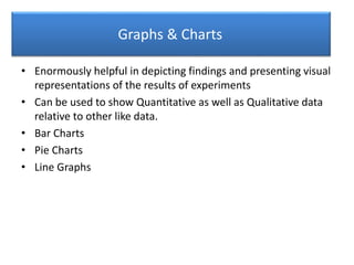 Graphs & Charts
• Enormously helpful in depicting findings and presenting visual
representations of the results of experiments
• Can be used to show Quantitative as well as Qualitative data
relative to other like data.
• Bar Charts
• Pie Charts
• Line Graphs
 