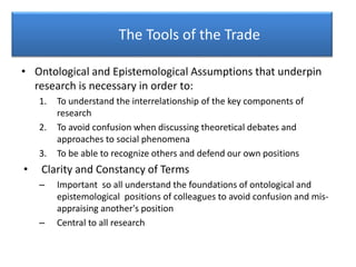 The Tools of the Trade
• Ontological and Epistemological Assumptions that underpin
research is necessary in order to:
1. To understand the interrelationship of the key components of
research
2. To avoid confusion when discussing theoretical debates and
approaches to social phenomena
3. To be able to recognize others and defend our own positions
• Clarity and Constancy of Terms
– Important so all understand the foundations of ontological and
epistemological positions of colleagues to avoid confusion and mis-
appraising another's position
– Central to all research
 