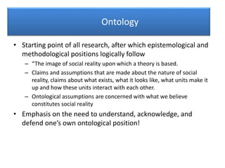 Ontology
• Starting point of all research, after which epistemological and
methodological positions logically follow
– “The image of social reality upon which a theory is based.
– Claims and assumptions that are made about the nature of social
reality, claims about what exists, what it looks like, what units make it
up and how these units interact with each other.
– Ontological assumptions are concerned with what we believe
constitutes social reality
• Emphasis on the need to understand, acknowledge, and
defend one’s own ontological position!
 