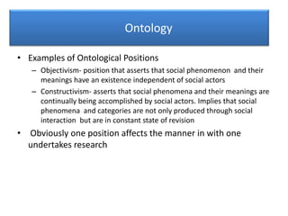 Ontology
• Examples of Ontological Positions
– Objectivism- position that asserts that social phenomenon and their
meanings have an existence independent of social actors
– Constructivism- asserts that social phenomena and their meanings are
continually being accomplished by social actors. Implies that social
phenomena and categories are not only produced through social
interaction but are in constant state of revision
• Obviously one position affects the manner in with one
undertakes research
 
