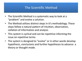 The Scientific Method
• The Scientific Method is a systematic way to look at a
“problem” and evolve a solution.
• The Method utilizes distinct steps in it’s methodology. These
steps follow a natural pattern of intuition, observation,
collation of information and analysis
• This system is cyclical and can be repetitive informing the
issue on repetitive terms
• The system is designed to “evolve” or in other words develop
hypothesis, conclusions and further hypotheses to advance a
theory or thought mode.
 