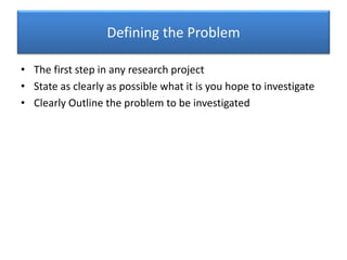Defining the Problem
• The first step in any research project
• State as clearly as possible what it is you hope to investigate
• Clearly Outline the problem to be investigated
 