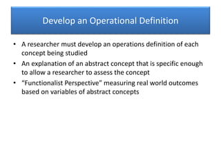 Develop an Operational Definition
• A researcher must develop an operations definition of each
concept being studied
• An explanation of an abstract concept that is specific enough
to allow a researcher to assess the concept
• “Functionalist Perspective” measuring real world outcomes
based on variables of abstract concepts
 