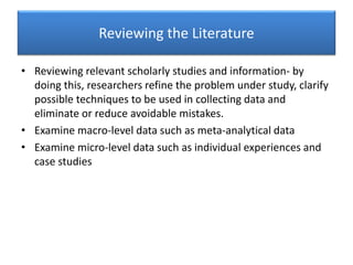 Reviewing the Literature
• Reviewing relevant scholarly studies and information- by
doing this, researchers refine the problem under study, clarify
possible techniques to be used in collecting data and
eliminate or reduce avoidable mistakes.
• Examine macro-level data such as meta-analytical data
• Examine micro-level data such as individual experiences and
case studies
 