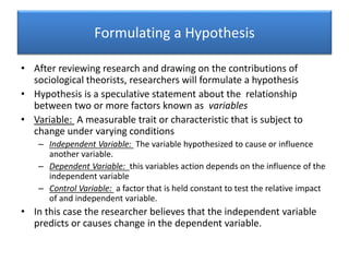 Formulating a Hypothesis
• After reviewing research and drawing on the contributions of
sociological theorists, researchers will formulate a hypothesis
• Hypothesis is a speculative statement about the relationship
between two or more factors known as variables
• Variable: A measurable trait or characteristic that is subject to
change under varying conditions
– Independent Variable: The variable hypothesized to cause or influence
another variable.
– Dependent Variable: this variables action depends on the influence of the
independent variable
– Control Variable: a factor that is held constant to test the relative impact
of and independent variable.
• In this case the researcher believes that the independent variable
predicts or causes change in the dependent variable.
 