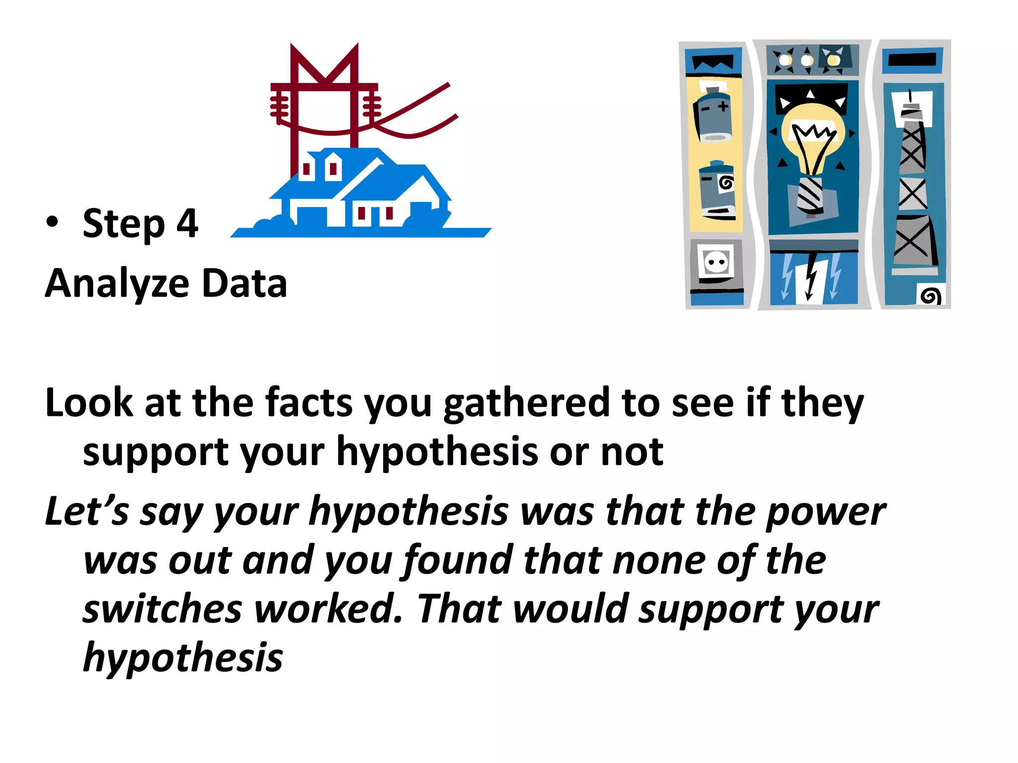 • Step 4
Analyze Data
Look at the facts you gathered to see if they
support your hypothesis or not
Let’s say your hypothesis was that the power
was out and you found that none of the
switches worked. That would support your
hypothesis
 