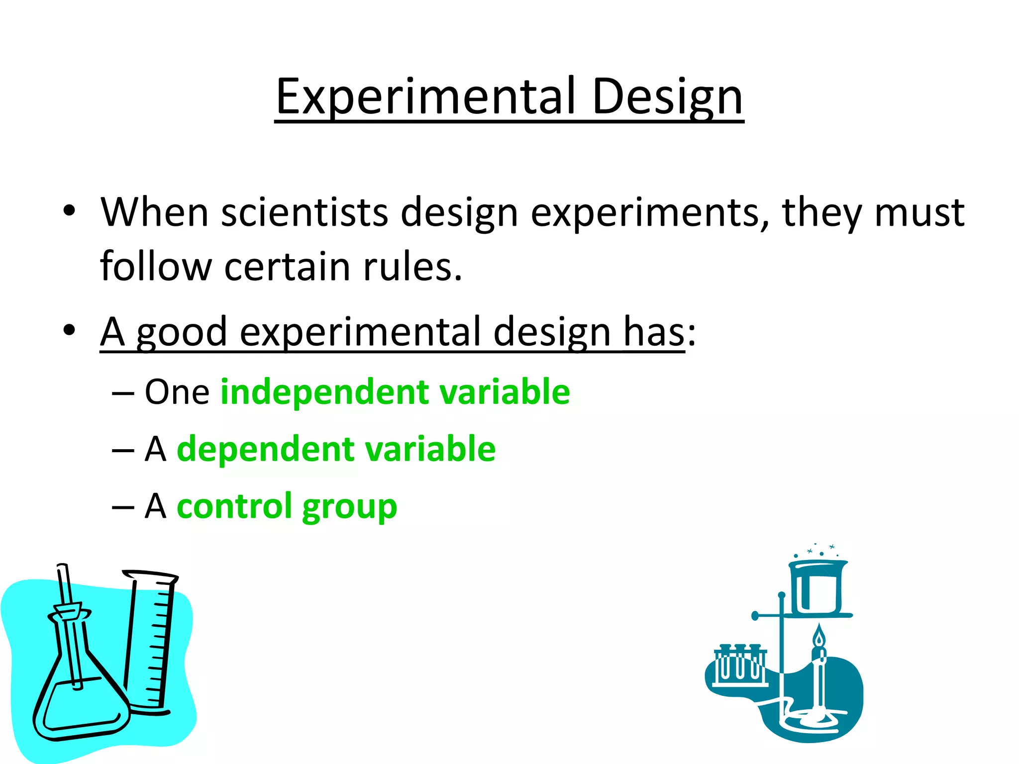Experimental Design
• When scientists design experiments, they must
follow certain rules.
• A good experimental design has:
– One independent variable
– A dependent variable
– A control group
 