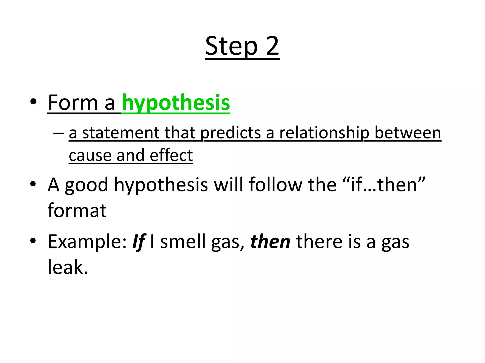Step 2
• Form a hypothesis
– a statement that predicts a relationship between
cause and effect
• A good hypothesis will follow the “if…then”
format
• Example: If I smell gas, then there is a gas
leak.
 