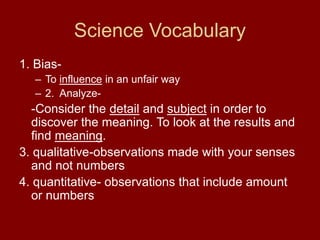 Science Vocabulary
1. Bias-
– To influence in an unfair way
– 2. Analyze-
-Consider the detail and subject in order to
discover the meaning. To look at the results and
find meaning.
3. qualitative-observations made with your senses
and not numbers
4. quantitative- observations that include amount
or numbers
 