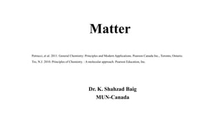 Matter
Dr. K. Shahzad Baig
MUN-Canada
Petrucci, et al. 2011. General Chemistry: Principles and Modern Applications. Pearson Canada Inc., Toronto, Ontario.
Tro, N.J. 2010. Principles of Chemistry. : A molecular approach. Pearson Education, Inc.
 