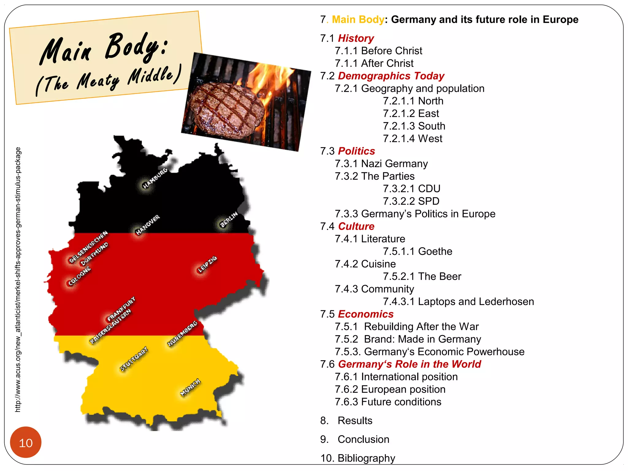 Main Body:
(The Meaty Middle)
7. Main Body: Germany and its future role in Europe
7.1 History
7.1.1 Before Christ
7.1.1 After Christ
7.2 Demographics Today
7.2.1 Geography and population
7.2.1.1 North
7.2.1.2 East
7.2.1.3 South
7.2.1.4 West
7.3 Politics
7.3.1 Nazi Germany
7.3.2 The Parties
7.3.2.1 CDU
7.3.2.2 SPD
7.3.3 Germany’s Politics in Europe
7.4 Culture
7.4.1 Literature
7.5.1.1 Goethe
7.4.2 Cuisine
7.5.2.1 The Beer
7.4.3 Community
7.4.3.1 Laptops and Lederhosen
7.5 Economics
7.5.1 Rebuilding After the War
7.5.2 Brand: Made in Germany
7.5.3. Germany‘s Economic Powerhouse
7.6 Germany‘s Role in the World
7.6.1 International position
7.6.2 European position
7.6.3 Future conditions
8. Results
9. Conclusion
10. Bibliography
http://www.acus.org/new_atlanticist/merkel-shifts-approves-german-stimulus-package
10
 