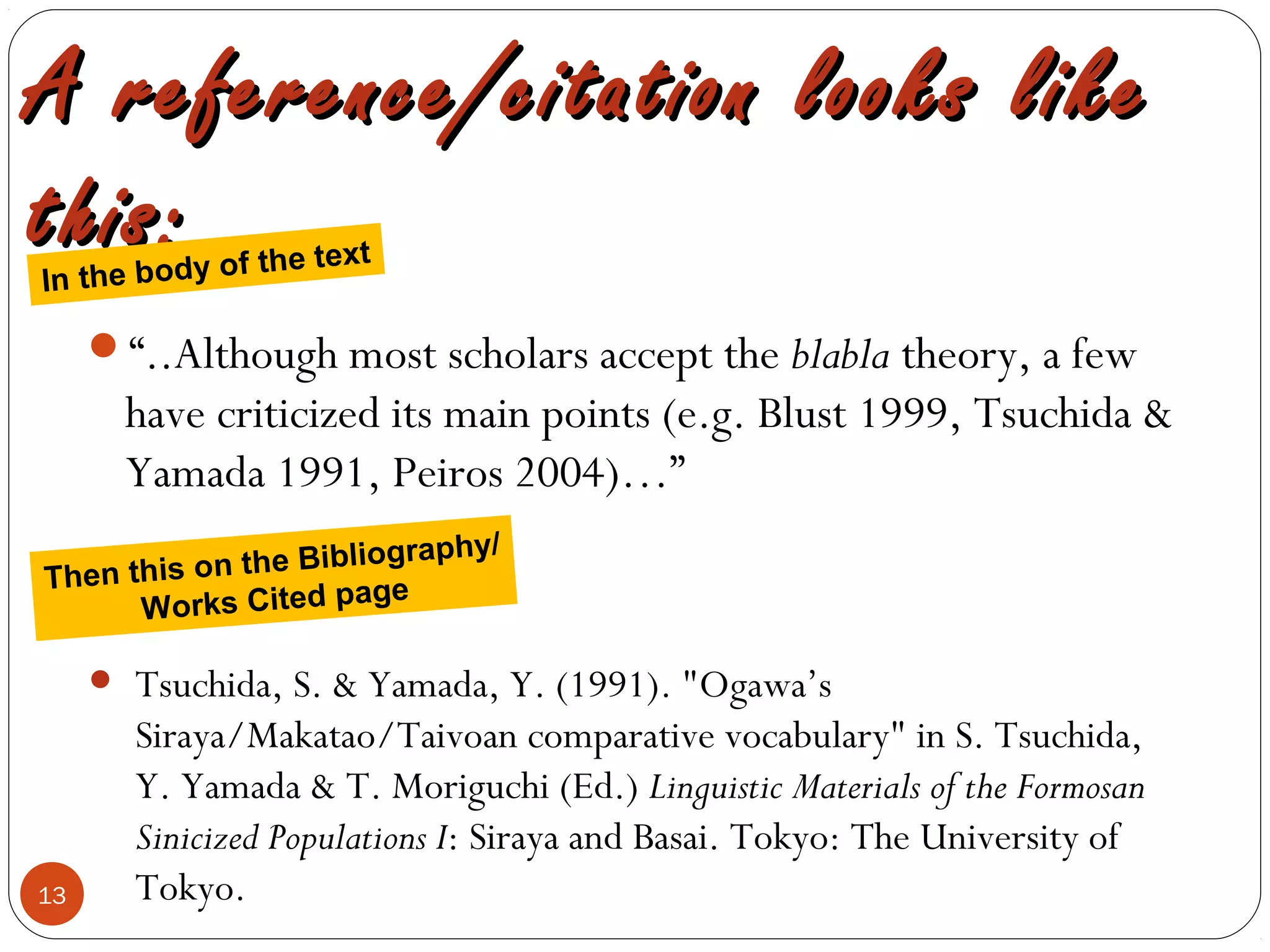 13
A reference/citation looks likeA reference/citation looks like
this:this:
“..Although most scholars accept the blabla theory, a few
have criticized its main points (e.g. Blust 1999, Tsuchida &
Yamada 1991, Peiros 2004)…”
• Tsuchida, S. & Yamada, Y. (1991). "Ogawa’s
Siraya/Makatao/Taivoan comparative vocabulary" in S. Tsuchida,
Y. Yamada & T. Moriguchi (Ed.) Linguistic Materials of the Formosan
Sinicized Populations I: Siraya and Basai. Tokyo: The University of
Tokyo.
In the body of the text
Then this on the Bibliography/
Works Cited page
 