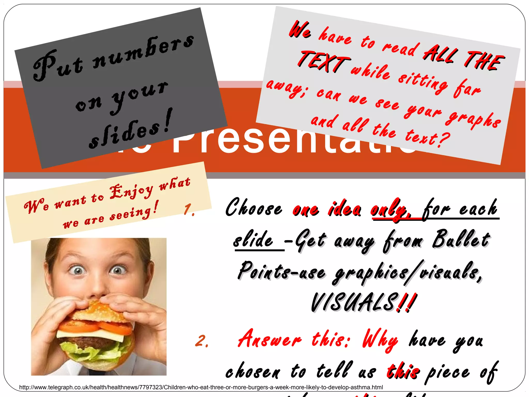 The Presentation
Put numbers
on your
slides!
WeWe have to read ALL THE
ALL THETEXTTEXT while sitting faraway; can we see your graphsand all the text?
http://www.telegraph.co.uk/health/healthnews/7797323/Children-who-eat-three-or-more-burgers-a-week-more-likely-to-develop-asthma.html
We want to Enjoy what
we are seeing! 1. Choose one ideaone idea only,only, for each
slide –Get away from BulletGet away from Bullet
Points-use graphics/visuals,Points-use graphics/visuals,
VISUALSVISUALS!!!!
2. Answer this: Why have you
chosen to tell us thisthis piece of
 
