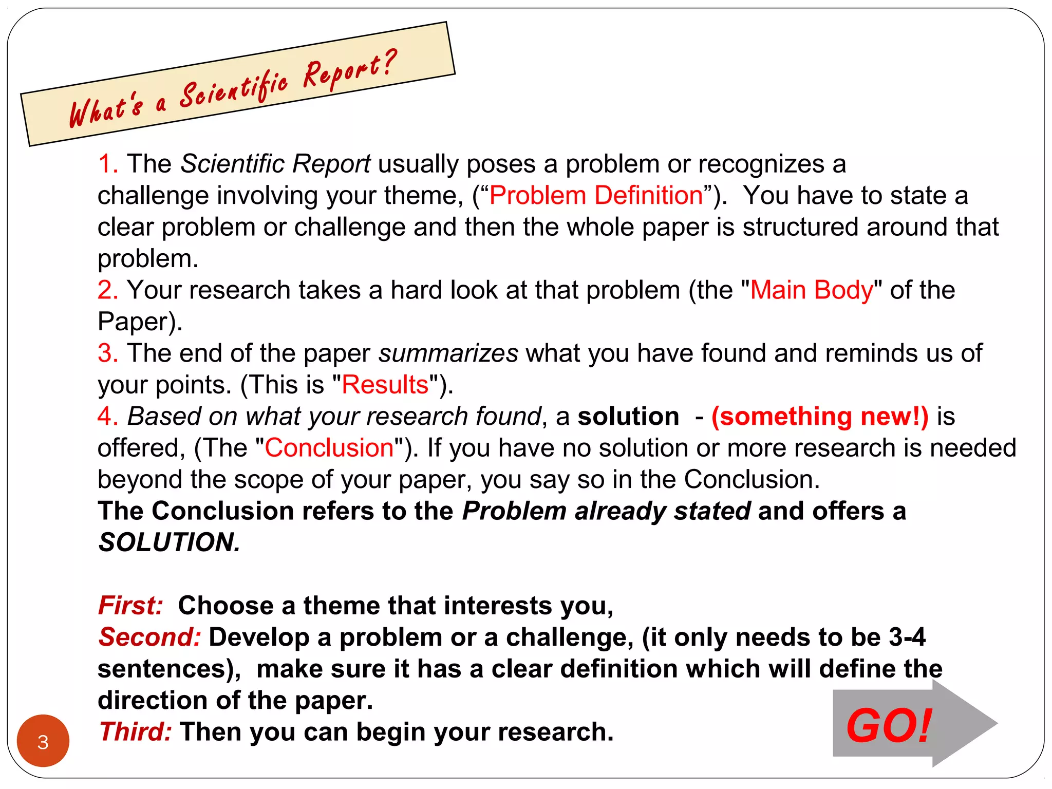 3
1. The Scientific Report usually poses a problem or recognizes a
challenge involving your theme, (“Problem Definition”). You have to state a
clear problem or challenge and then the whole paper is structured around that
problem.
2. Your research takes a hard look at that problem (the "Main Body" of the
Paper).
3. The end of the paper summarizes what you have found and reminds us of
your points. (This is "Results").
4. Based on what your research found, a solution - (something new!) is
offered, (The "Conclusion"). If you have no solution or more research is needed
beyond the scope of your paper, you say so in the Conclusion.
The Conclusion refers to the Problem already stated and offers a
SOLUTION.
First: Choose a theme that interests you,
Second: Develop a problem or a challenge, (it only needs to be 3-4
sentences), make sure it has a clear definition which will define the
direction of the paper.
Third: Then you can begin your research.
What‘s a Scientific Report?
GO!
 