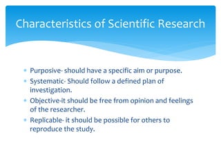  Purposive- should have a specific aim or purpose.
 Systematic- Should follow a defined plan of
investigation.
 Objective-it should be free from opinion and feelings
of the researcher.
 Replicable- it should be possible for others to
reproduce the study.
Characteristics of Scientific Research
 
