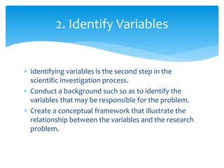  Identifying variables is the second step in the
scientific investigation process.
 Conduct a background such so as to identify the
variables that may be responsible for the problem.
 Create a conceptual framework that illustrate the
relationship between the variables and the research
problem.
2. Identify Variables
 