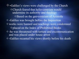 - Galileo’s views were challenged by the Church Church feared that helio-centrism would undermine its authority and theology Based on the geo-centrism of Aristotle -Galileo was brought before the Inquisition  works were banned and teachings were condemned placed on the Index of Prohibited Books  -he was threatened with torture and excommunication and was placed under house arrest -Galileo recanted his views shortly before his death 