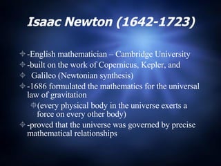 Isaac Newton (1642-1723) -English mathematician – Cambridge University -built on the work of Copernicus, Kepler, and  Galileo (Newtonian synthesis) -1686 formulated the mathematics for the universal law of gravitation  (every physical body in the universe exerts a force on every other body) -proved that the universe was governed by precise mathematical relationships 